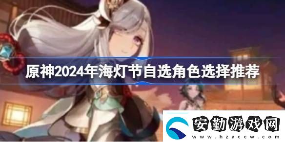 原神2024年海燈節(jié)自選角色選擇推薦原神2024年海燈節(jié)自選哪個(gè)角色好