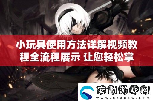 小玩具使用方法詳解視頻教程全流程展示