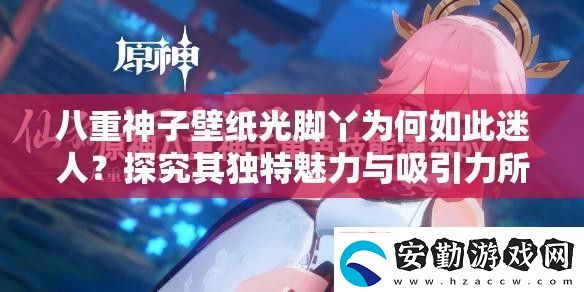 八重神子壁紙光腳丫為何如此迷人
